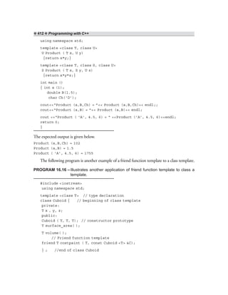 ❖ 412 ❖ Programming with C++
using namespace std;
template <class T, class U>
U Product ( T x, U y)
{return x*y;}
template <class T, class S, class U>
S Product ( T x, S y, U z)
{return x*y*z;}
int main ()
{ int a (1);
double B(1.5);
char Ch(‘D’);
cout<<“Product (a,B,Ch) = ”<< Product (a,B,Ch)<< endl;;
cout<<“Product (a,B) = ”<< Product (a,B)<< endl;
cout <<“Product ( ‘A’, 4.5, 6) = “ <<Product (‘A’, 4.5, 6)<<endl;
return 0;
}
The expected output is given below.
Product (a,B,Ch) = 102
Product (a,B) = 1.5
Product ( ‘A’, 4.5, 6) = 1755
The following program is another example of a friend function template to a class template.
PROGRAM 16.16 –Illustrates another application of friend function template to class a
template.
#include <iostream>
using namespace std;
template <class T> // type declaration
class Cuboid { // beginning of class template
private:
T x , y, z;
public:
Cuboid ( T, T, T); // constructor prototype
T surface_area( );
T volume( );
// Friend function template
friend T costpaint ( T, const Cuboid <T> &C);
} ; //end of class Cuboid
 
