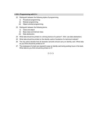 ❖ 26 ❖ Programming with C++
22. Distinguish between the following styles of programming.
(i) Procedural programming.
(ii) Modular programming.
(iii) Object oriented programming.
23. Distinguish between the following terms.
(i) Class and object
(ii) Base class and derived class
(iii) Data abstraction.
24. What data should be printed on a driving licence of a person? (Hint: use data abstraction)
25. What data should be printed on the identity cards of students of a technical institute?
26. The city police decides that all domestic servants should carry an identity card. What data
do you think should be printed on it?
27. The employees of a bank are required to wear an identity card during working hours in the bank.
What data do you think should be printed on it?
❍ ❍ ❍
 