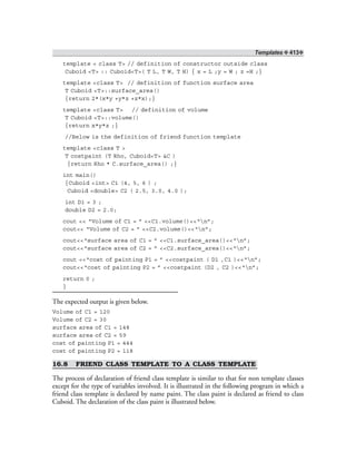 Templates ❖ 413❖
template < class T> // definition of constructor outside class
Cuboid <T> :: Cuboid<T>( T L, T W, T H) { x = L ;y = W ; z =H ;}
template <class T> // definition of function surface area
T Cuboid <T>::surface_area()
{return 2*(x*y +y*z +z*x);}
template <class T> // definition of volume
T Cuboid <T>::volume()
{return x*y*z ;}
//Below is the definition of friend function template
template <class T >
T costpaint (T Rho, Cuboid<T> &C )
{return Rho * C.surface_area() ;}
int main()
{Cuboid <int> C1 (4, 5, 6 ) ;
Cuboid <double> C2 ( 2.5, 3.0, 4.0 );
int D1 = 3 ;
double D2 = 2.0;
cout << “Volume of C1 = ” <<C1.volume()<<“n”;
cout<< “Volume of C2 = ” <<C2.volume()<<“n”;
cout<<“surface area of C1 = ” <<C1.surface_area()<<“n”;
cout<<“surface area of C2 = ” <<C2.surface_area()<<“n”;
cout <<“cost of painting P1 = ” <<costpaint ( D1 ,C1 )<<“n”;
cout<<“cost of painting P2 = ” <<costpaint (D2 , C2 )<<“n”;
return 0 ;
}
The expected output is given below.
Volume of C1 = 120
Volume of C2 = 30
surface area of C1 = 148
surface area of C2 = 59
cost of painting P1 = 444
cost of painting P2 = 118
16.8 FRIEND CLASS TEMPLATE TO A CLASS TEMPLATE
The process of declaration of friend class template is similar to that for non template classes
except for the type of variables involved. It is illustrated in the following program in which a
friend class template is declared by name paint. The class paint is declared as friend to class
Cuboid. The declaration of the class paint is illustrated below.
 