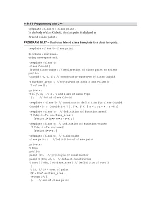 ❖ 414 ❖ Programming with C++
template <class U > class paint ;
In the body of class Cuboid, the class paint is declared as
friend class paint;
PROGRAM 16.17 – Illustrates friend class template to a class template.
template <class U> class paint;
#include <iostream>
using namespace std;
template <class T>
class Cuboid {
friend class paint; // declaration of class paint as friend
public:
Cuboid ( T, T, T); // constructor protoype of class Cuboid
T surface_area(); //Prototypes of area() and volume()
T volume();
private:
T x, y, z; // x , y and z are of same type
} ; // End of class Cuboid
template < class T> // constructor definition for class Cuboid
Cuboid <T> :: Cuboid<T>( T L, T W, T H) { x = L ;y = W ; z =H ;}
template <class T> // definition of function area()
T Cuboid <T>::surface_area()
{return 2*(x*y +y*z +z*x);}
template <class T> // Definition of function volume
T Cuboid <T>::volume()
{return x*y*z ;}
template <class U> // class paint
class paint { //definition of class paint
private:
U Rho;
public:
paint (U); // prototype of constructor
paint(){Rho =2;}; // default constructor
U cost( U Rho,U surface_area ) // Definition of cost()
{
U CP; // CP = cost of paint
CP = Rho* surface_area ;
return CP;}
}; // end of class paint
 
