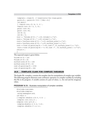 Templates ❖ 415❖
template < class U> // constructor for class paint.
paint<U>:: paint<U>( U D ) { Rho = D;}
int main()
{ Cuboid <int> C1 (4, 5, 6 ) ;
Cuboid <int> C2 ( 2, 3, 4);
paint <int> P1;
paint <int> P2;
int R1 =2;
int R2 = 3;
cout << “Volume of C1 = ” <<C1.volume()<<“n”;
cout<< “Volume of C2 = ” <<C2.volume()<<“n”;
cout<<“surface area of C1 = ”<<C1.surface_area()<<“n”;
cout<<“surface area of C2 = ”<<C2.surface_area()<<“n”;
cout <<“cost of painting P1 = ”<<P1.cost(7 ,C1.surface_area())<< “n”;
cout<<“cost of painting P2 = ”<< P2.cost (7 , C2.surface_area() )<<“n”;
return 0 ;
}
The expected output is given below.
Volume of C1 = 120
Volume of C2 = 24
surface area of C1 = 148
surface area of C2 = 52
cost of painting P1 = 1036
cost of painting P2 = 364
16.9 TEMPLATE CLASS FOR COMPLEX VARIABLES
The header file <complex> contains the template class for manipulation of complex type variables.
The following program illustrates some arithmetic operation on complex variables by including
this file in the program. A variable consists of a pair of values, i.e. the real and the imaginary
values.
PROGRAM 16.18 – Illustrates manipulation of complex variables.
#include<iostream>
#include<complex>
using namespace std;
int main ()
{ complex <double> a(4.5, 5.5) ;
complex <int> b(2,3) ;
complex <int> g(3,4) ;
complex<double> e (1.4, 3.4);
complex <double> C = a + e ;
 