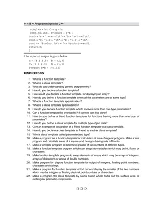 ❖ 416 ❖ Programming with C++
complex <int>D = g - b;
complex<int> Product = b*b ;
cout<<“a = “ <<a<<“t”<<“b = “<<b <<“n”;
cout<<“C= “<<C<<“t”<<“D = “<<D <<“n”;
cout << “Product b*b = “<< Product<<endl;
return 0;
}.
The expected output is given below
a = (4.5,5.5) b = (2,3)
C= (5.9,8.9) D = (1,1)
Product b*b = (-5,12)
EXERCISES
1. What is a function template?
2. What is a class template?
3. What do you understand by generic programming?
4. How do you declare a function template?
5. How would you declare a function template for displaying an array?
6. How do you define a function template when all the parameters are of same type?
7. What is a function template specialization?
8. What is a class template specialization?
9. How do you declare function template which involves more than one type parameters?
10. Can a function template be overloaded? If so how can it be done?
11. How do you define a friend function template for functions having more than one type of
parameters?
12. How do you define a class template for multiple type object data?
13. Give an example of declaration of a friend function template to a class template.
14. How do you declare a class template as friend to another class template?
15. Why is class template called parameterized type?
16. Make a program for a function template for calculation of area of regular polygons. Make a test
program and calculate areas of a square and hexagon having side =10 units.
17. Make a template program to determine greater of two numbers of different types.
18. Make a function template program which can swap two variables which may be int, floats or
characters.
19. Make function template program to swap elements of arrays which may be arrays of integers,
arrays of characters or arrays of double numbers.
20. Make program for display function template for output of integers, floating point numbers,
characters and strings.
21. Make a program for function template to find out and display the smaller of the two numbers
which may be integers or floating decimal point numbers or characters.
22. Make a program for class template by name Cubic which finds out the surface area of
rectangular prismatic components.
❍ ❍ ❍
 