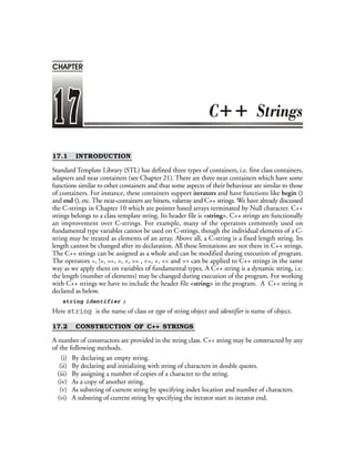 17.1 INTRODUCTION
Standard Template Library (STL) has defined three types of containers, i.e. first class containers,
adapters and near containers (see Chapter 21). There are three near containers which have some
functions similar to other containers and thus some aspects of their behaviour are similar to those
of containers. For instance, these containers support iterators and have functions like begin ()
and end (), etc. The near-containers are bitsets, valarray and C++ strings. We have already discussed
the C-strings in Chapter 10 which are pointer based arrays terminated by Null character. C++
strings belongs to a class template string. Its header file is <string>. C++ strings are functionally
an improvement over C-strings. For example, many of the operators commonly used on
fundamental type variables cannot be used on C-strings, though the individual elements of a C-
string may be treated as elements of an array. Above all, a C-string is a fixed length string. Its
length cannot be changed after its declaration. All these limitations are not there in C++ strings.
The C++ strings can be assigned as a whole and can be modified during execution of program.
The operators =, !=, ==, >, <, >= , <=, +, << and >> can be applied to C++ strings in the same
way as we apply them on variables of fundamental types. A C++ string is a dynamic string, i.e.
the length (number of elements) may be changed during execution of the program. For working
with C++ strings we have to include the header file <string> in the program. A C++ string is
declared as below.
string identifier ;
Here string is the name of class or type of string object and identifier is name of object.
17.2 CONSTRUCTION OF C++ STRINGS
A number of constructors are provided in the string class. C++ string may be constructed by any
of the following methods.
(i) By declaring an empty string.
(ii) By declaring and initializing with string of characters in double quotes.
(iii) By assigning a number of copies of a character to the string.
(iv) As a copy of another string.
(v) As substring of current string by specifying index location and number of characters.
(vi) A substring of current string by specifying the iterator start to iterator end.
++
CHAPTER
 