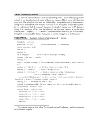 ❖ 418 ❖ Programming with C++
The methods mentioned above are illustrated in Program 17.1 below. In this program the
string S is not initialized so it is string without any element. This is tested with function
empty(). The string Str1 is declared and initialized by a string of characters in double quotes.
String Str2 is declared to have 6 elements each equal to ‘B’. String Str3 is copy of string Str1.
Str4 is a substring of Str1. It contains 7 characters of string Str1 starting from its 8th character.
String 5 is a substring of Str1 and has elements starting from element at the location
iterator(Str1.begin()+3), i.e. from 4th element to iterator Str1.end(), i.e. to end of Str1.
String Str6 is constructed by the first 8 characters of another string given in double quotes.
PROGRAM 17.1 – Illustrates methods of constructing C++ strings.
#include <iostream>
#include <string> //include header file <string>
using namespace std;
int main(){
string S ;
if(S.empty()) // Test if the string S is empty
cout<< “S is empty”<<endl;
string Str1;
Str1 = “YOU ARE WELCOME!”; /* Initialization by characters in double quotes
(“ “) */
string Str2 (6,’B’); // Str2 is constructed by 6 ‘B’s
string Str3 (Str1); // Str3 is a copy of Str1
string Str4(Str1,8, 7); // Str4 is constructed by 7 characters
//of Str1 starting from 8th character.
string Str5 (Str1.begin()+3, Str1.end()); /*Str5 constructed by iterator
(begin()+ 3) i.e., 4th element of Str1 to end.*/
string Str6 ( “YOU ARE WELCOME!”, 8);
//Str6 is constructed by first 8 characters of string in double quotes
cout<<“Str1 = ”<<Str1<<endl;
cout<<“Str2 = ”<<Str2<<endl;;
cout<<“Str3 = ”<<Str3<<endl;
cout<<“Str4 = ”<<Str4<<endl;
cout<<“Str5 = ”<<Str5<<endl;
cout<<“Str6 = ”<<Str6<<endl;
return 0;
}
The expected output is given below. The output is made self explanatory with the comments
included in the program.
 