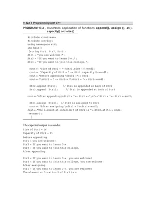 ❖ 422 ❖ Programming with C++
PROGRAM 17.3 – Illustrates application of functions append(), assign (), at(),
capacity() and size ().
#include <iostream>
#include <string>
using namespace std;
int main()
{string Str1, Str2, Str3 ;
Str1 = “you are welcome!”;
Str2 = “If you want to learn C++,”;
Str3 = “If you want to join this college,”;
cout<< “Size of Str1 = ”<<Str1.size ()<<endl;
cout<< “Capacity of Str1 = ” << Str1.capacity()<<endl;
cout<<“Before appending nStr1 =”<< Str1;
cout<<“nStr2 = ” << Str2<<“nStr3 = ”<< Str3<<endl;
Str2.append(Str1); // Str1 is appended at back of Str2
Str3.append (Str1); // Str1 is appended at back of Str3
cout<<“After appendingnStr2 = ”<< Str2 <<“n”<<“Str3 = “<< Str3 <<endl;
Str1.assign (Str2); // Str2 is assigned to Str1
cout<< “After assigning nStr1 = ”<<Str1<<endl;
cout<<“The element at location 5 of Str2 is ”<<Str2.at(5)<< endl;
return 0 ;
}
The expected output is as under.
Size of Str1 = 16
Capacity of Str1 = 31
Before appending
Str1 = you are welcome!
Str2 = If you want to learn C++,
Str3 = If you want to join this college,
After appending
Str2 = If you want to learn C++, you are welcome!
Str3 = If you want to join this college, you are welcome!
After assigning
Str1 = If you want to learn C++, you are welcome!
The element at location 5 of Str2 is u
 