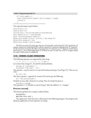 ❖ 424 ❖ Programming with C++
if ( Str2.empty ())
cout<<“After Str2.erase() Str2 is empty.”<<endl;
return 0;
}
The expected output is given below.
Size of Str1 = 31
Size of Str3 =10
Initial Str1 = You are welcome to this meeting
Str1.substr(4,11 ) = are welcome
Str2 = You are going to learn C++
After Str2.erase (itr1+3, itr1+16) = You learn C++
After Str2.erase(4) = You
After Str2.erase() Str2 is empty.
The first two lines of output give the size of string Str1 and string Str3. The fourth line of
output consists of a substring of Str1 which contains 11 characters starting from 4th character.
In the next line of output the effect of erasing from 4th element to 17th element of Str2 leaves
You learn C++. It is erased again from 4th element to end, so only You is left. It is again erased
by erase() which erases it completely.
17.5 STRING CLASS OPERATORS
The following operators are supported by class string.
= , ==, !=, < , > , <=, >= , + , << and >>
Let us have three strings S1 , S2 and S3 as declared below.
string S1 (“welcome!”) ;
string S2 (“You are”) , S3 ;
The operator + may be used as it is used with fundamental types ( See Prog.17.5). Thus we can
write
S3 = S2 + S1;
The above operator + appends S1 at back of S2 and we get the following.
S3 = “You are welcome!”;
Similarly we may add a character to a string. Thus, let string S be given as
string S = orange;
The operation S +‘s’ will add s at end of string S. After the addition S = “oranges”.
FUNCTION GETLINE()
The function getline() for a string is coded as below,
string Str;
getline (cin, str) ;
The application of the function is illustrated in the following program. The program also
illustrates application of some operators on strings.
 