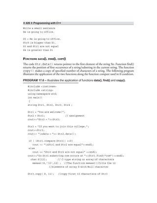 ❖ 426 ❖ Programming with C++
Write a small sentence
He is going to office.
S5 = He is going to office.
Str5 is bigger than S1.
S1 and Str1 are not equal
S4 is greater than S1
FUNCTIONS DATA(), FIND(), COPY()
The code Str.data() returns pointer to the first element of the string Str. Function find()
returns the position of first occurrence of a string/substring in the current string. The function
copy() makes a copy of specified number of characters of a string. The following program
illustrates the application of the two functions along the function compare used in if condition.
PROGRAM 17.6 – Illustrates the application of functions data(), find() and copy().
#include <iostream>
#include <string>
using namespace std;
int main()
{
string Str1, Str2, Str3, Str4 ;
Str1 = “You are welcome!”;
Str2 = Str1; // assignment
cout<<“Str2 = ”<<Str2;
Str3 = “If you want to join this college,”;
cout<<Str3;
cout<< “ndata = ”<< Str2.data();
if ( (Str1.compare(Str2)) ==0)
cout << “nStr1 and Str2 are equal”<<endl;
else
cout << “Str1 and Str2 are not equal” <<endl;
cout<<“In Str1 substring com occurs at ”<<Str1.find(“com”)<<endl;
char S[12]; // C-type string or array of characters
memset(S,’0',12) ; //The function memset()fills the 12
//elements of array S with Null character
Str3.copy( S, 11); //copy first 11 characters of Str3
 
