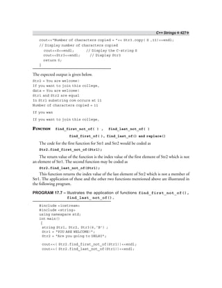 C++ Strings ❖ 427❖
cout<<“Number of characters copied = ”<< Str3.copy( S ,11)<<endl;
// Display number of characters copied
cout<<S<<endl; // Display the C-string S
cout<<Str3<<endl; // Display Str3
return 0;
}
The expected output is given below.
Str2 = You are welcome!
If you want to join this college,
data = You are welcome!
Str1 and Str2 are equal
In Str1 substring com occurs at 11
Number of characters copied = 11
If you wan
If you want to join this college,
FUNCTION find_first_not_of( ) , find_last_not_of( )
find_first_of( ), find_last_of() and replace()
The code for the first function for Str1 and Str2 would be coded as
Str2.find_first_not_of(Str1);
The return value of the function is the index value of the first element of Str2 which is not
an element of Str1. The second function may be coded as
Str2.find_last_not_of(Str1);
This function returns the index value of the last element of Str2 which is not a member of
Str1. The application of these and the other two functions mentioned above are illustrated in
the following program.
PROGRAM 17.7 – Illustrates the application of functions find_first_not_of(),
find_last_ not_of().
#include <iostream>
#include <string>
using namespace std;
int main()
{
string Str1, Str2, Str3(6,’B’) ;
Str1 = “YOU ARE WELCOME!”;
Str2 = “Are you going to DELHI”;
cout<<( Str2.find_first_not_of(Str1))<<endl;
cout<<( Str2.find_last_not_of(Str1))<<endl;
 