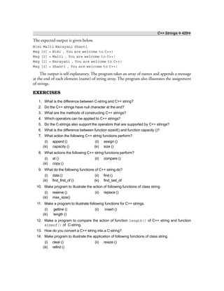 C++ Strings ❖ 429❖
The expected output is given below.
Nimi Malti Narayani Shanti
Msg [0] = Nimi , You are welcome to C++!
Msg [1] = Malti , You are welcome to C++!
Msg [2] = Narayani , You are welcome to C++!
Msg [3] = Shanti , You are welcome to C++!
The output is self explanatory. The program takes an array of names and appends a message
at the end of each element (name) of string array. The program also illustrates the assignment
of strings.
EXERCISES
1. What is the difference between C-string and C++ string?
2. Do the C++ strings have null character at the end?
3. What are the methods of constructing C++ strings?
4. Which operators can be applied to C++ strings?
5. Do the C-strings also support the operators that are supported by C++ strings?
6. What is the difference between function sizeof() and function capacity ()?
7. What action the following C++ string functions perform?
(i) append () (ii) assign ()
(iii) capacity () (iv) size ()
8. What actions the following C++ string functions perform?
(i) at () (ii) compare ()
(iii) copy ()
9. What do the following functions of C++ string do?
(i) data () (ii) find ()
(iii) find_first_of () (iv) find_last_of
10. Make program to illustrate the action of following functions of class string.
(i) reserve () (ii) replace ()
(iii) max_size()
11. Make a program to illustrate following functions for C++ strings.
(i) getline () (ii) insert ()
(iii) length ()
12. Make a program to compare the action of function length() of C++ string and function
sizeof() of C-string.
13. How do you convert a C++ string into a C-string?
14. Make program to illustrate the application of following functions of class string.
(i) clear () (ii) resize ()
(iii) refind ()
 