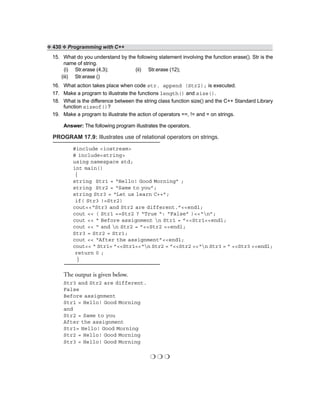 ❖ 430 ❖ Programming with C++
15. What do you understand by the following statement involving the function erase(). Str is the
name of string.
(i) Str.erase (4,3); (ii) Str.erase (12);
(iii) Str.erase ()
16. What action takes place when code str. append (Str2); is executed.
17. Make a program to illustrate the functions length() and size().
18. What is the difference between the string class function size() and the C++ Standard Library
function sizeof()?
19. Make a program to illustrate the action of operators ==, != and = on strings.
Answer: The following program illustrates the operators.
PROGRAM 17.9: Illustrates use of relational operators on strings.
#include <iostream>
# include<string>
using namespace std;
int main()
{
string Str1 = “Hello! Good Morning” ;
string Str2 = “Same to you”;
string Str3 = “Let us learn C++”;
if( Str3 !=Str2)
cout<<“Str3 and Str2 are different.”<<endl;
cout << ( Str1 ==Str2 ? “True “: “False” )<<“n”;
cout << “ Before assignment n Str1 = ”<<Str1<<endl;
cout << “ and n Str2 = ”<<Str2 <<endl;
Str3 = Str2 = Str1;
cout << “After the assignment”<<endl;
cout<< “ Str1= ”<<Str1<<“n Str2 = ”<<Str2 <<“n Str3 = ” <<Str3 <<endl;
return 0 ;
}
The output is given below.
Str3 and Str2 are different.
False
Before assignment
Str1 = Hello! Good Morning
and
Str2 = Same to you
After the assignment
Str1= Hello! Good Morning
Str2 = Hello! Good Morning
Str3 = Hello! Good Morning
❍ ❍ ❍
 