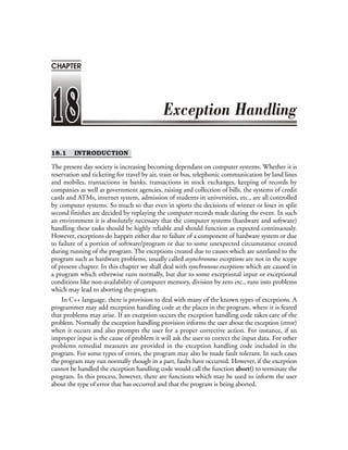 18.1 INTRODUCTION
The present day society is increasing becoming dependant on computer systems. Whether it is
reservation and ticketing for travel by air, train or bus, telephonic communication by land lines
and mobiles, transactions in banks, transactions in stock exchanges, keeping of records by
companies as well as government agencies, raising and collection of bills, the systems of credit
cards and ATMs, internet system, admission of students in universities, etc., are all controlled
by computer systems. So much so that even in sports the decisions of winner or loser in split
second finishes are decided by replaying the computer records made during the event. In such
an environment it is absolutely necessary that the computer systems (hardware and software)
handling these tasks should be highly reliable and should function as expected continuously.
However, exceptions do happen either due to failure of a component of hardware system or due
to failure of a portion of software/program or due to some unexpected circumstance created
during running of the program. The exceptions created due to causes which are unrelated to the
program such as hardware problems, usually called asynchronous exceptions are not in the scope
of present chapter. In this chapter we shall deal with synchronous exceptions which are caused in
a program which otherwise runs normally, but due to some exceptional input or exceptional
conditions like non-availability of computer memory, division by zero etc., runs into problems
which may lead to aborting the program.
In C++ language, there is provision to deal with many of the known types of exceptions. A
programmer may add exception handling code at the places in the program, where it is feared
that problems may arise. If an exception occurs the exception handling code takes care of the
problem. Normally the exception handling provision informs the user about the exception (error)
when it occurs and also prompts the user for a proper corrective action. For instance, if an
improper input is the cause of problem it will ask the user to correct the input data. For other
problems remedial measures are provided in the exception handling code included in the
program. For some types of errors, the program may also be made fault tolerant. In such cases
the program may run normally though in a part, faults have occurred. However, if the exception
cannot be handled the exception handling code would call the function abort() to terminate the
program. In this process, however, there are functions which may be used to inform the user
about the type of error that has occurred and that the program is being aborted.
CHAPTER
 
