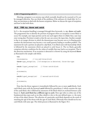 ❖ 432 ❖ Programming with C++
Aborting a program is an extreme step which normally should not be resorted to if it can
be managed otherwise. You can think of the problems if the software of a bank fails. In C++
there are provisions to deal with the known exceptions. Below we discuss the types of exceptions
and how to deal with them.
18.2 THE try, throw and catch
In C++ the exception handling is managed through three keywords, i.e. try, throw and catch.
The programmer has to identify the portions of program where an exception is most likely to
occur. For example, user input portion can be one such region where it is likely that a user may
enter wrong data. Provision is made so that the user can correct the input data. Another example
is that in an integer division in which the denominator may become zero or in floating point
numbers the denominator may become a very small quantity leading to overflow problem. The
statements for such a portion are placed in a try block. A try block starts with keyword try which
is followed by the statements which are placed in curly braces {}. The try block, generally
comprises selection conditions for the values of variable that may lead to an exception. That is
the detection mechanism. If an exception is detected it is thrown by using the keyword throw
as illustrated in the sample code below.
try
{statements; // try and throw block
throw type_exception; //if exception is detected, throw the type
}
catch (type1_exception) // first catch block
{
statements;
}
catch(type2_exception) // second catch block
{
statements;
}
Note that the throw segment is immediately followed by one or more catch blocks. Each
catch block starts with the keyword catch followed by parentheses () which contains the type
of the catch block, this is followed by statements of the block which are enclosed between curly
braces {}. Each catch block has a different type to catch. Here type refers to either one of the
fundamental data types such as int, float, double or char or the user defined types, i.e. the name
of class of the object thrown. The selection of a particular catch block depends on the result of
matching the type of the throw with the type of catch block. Obviously there should not be two
catch blocks with same type. The whole process is illustrated in the Figure 18.1.
 