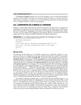 ❖ 28 ❖ Programming with C++
An interactive program requires the user of the program to put in some data during the
execution of the program. The data may comprise numerical values, or a string of characters
which may be a statement or simply yes or no. In the following we first learn the essential tokens
of a C++ program which are a must in every program.
2.2 COMPONENTS OF A SIMPLE C++ PROGRAM
Program 2.1 given below, illustrates the essential components or tokens of a C++ program. In
this program it is desired to put two sentences or messages on the output device. If the output
device is not specified in the program, the monitor of the computer is the default output device.
In such a case, the output will be displayed on the monitor. Monitor is connected to one of the
output ports of the computer. Similarly keyboard is the default input device.
PROGRAM 2.1 – A sample program which displays two messages on monitor.
#include <iostream.h>
int main()
{ std::cout<<“Hello, Welcome to programming with C++!n” ;
std::cout <<“Are you interested to join?”<< std::endl;
return 0 ;
}
HEADER FILES
The first line of the Program 2.1 is #include <iostream.h> in which the symbol # is a pre-
processor directive. It is a signal for pre-processor which runs before the compiler. The statement
directs the compiler to include the header file <iostream.h> (input/output stream) from C++
Standard Library in this program. The file <iostream.h> has the procedural software in the form
of functions which are used with its two objects cin and cout for performing input and output
respectively. The cin is used along with extraction operator (>>) for input and cout is used along
with insertion operator (<<) for output. The name of a header file when included in a program
is enclosed between a pair of angular brackets < >. The header file name may as well be enclosed
between double quotes “ ”. When the header file name is enclosed between angular brackets the
pre-processor searches for it only in C++ Standard Library. The angular brackets indicate to pre-
processor that it is part of C++ Standard Library. When it is enclosed between double quotes
(“ ”), the pre-processor first searches the directory in which the file containing the directive
#include appears. If this search is not successful, the search goes to C++ Standard Library.
Therefore, generally for a user defined header files the name is written in double quotes and for
the C++ Standard Library header file, the name is written in angular brackets.
Any program requiring standard input, i.e. from keyboard, and standard output, i.e. to
monitor, must include the header file <iostream.h>. You may include other header files as well
from C++ Standard Library if your program requires them. For example, if you want to carry
out evaluation of mathematical functions like square-root, sin(θ), cos (θ) or log (6), etc., you
must include the header file <cmath>. The header file cmath has the software for evaluation of
many such functions. For including more than one header file in a program, these should be
written in successive lines as illustrated below. Only one header file is written in one line.
 