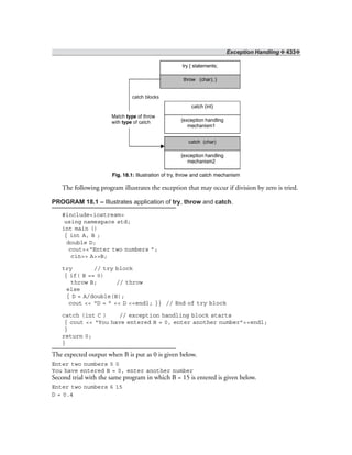 Exception Handling ❖ 433❖
try { statements;
throw (char); }
catch (int)
catch (char)
{exception handling
mechanism1
{exception handling
mechanism2
Match of throw
with of catch
type
type
catch blocks
Fig. 18.1: Illustration of try, throw and catch mechanism
The following program illustrates the exception that may occur if division by zero is tried.
PROGRAM 18.1 – Illustrates application of try, throw and catch.
#include<iostream>
using namespace std;
int main ()
{ int A, B ;
double D;
cout<<“Enter two numbers ”;
cin>> A>>B;
try // try block
{ if( B == 0)
throw B; // throw
else
{ D = A/double(B);
cout << “D = ” << D <<endl; }} // End of try block
catch (int C ) // exception handling block starts
{ cout << “You have entered B = 0, enter another number”<<endl;
}
return 0;
}
The expected output when B is put as 0 is given below.
Enter two numbers 5 0
You have entered B = 0, enter another number
Second trial with the same program in which B = 15 is entered is given below.
Enter two numbers 6 15
D = 0.4
 