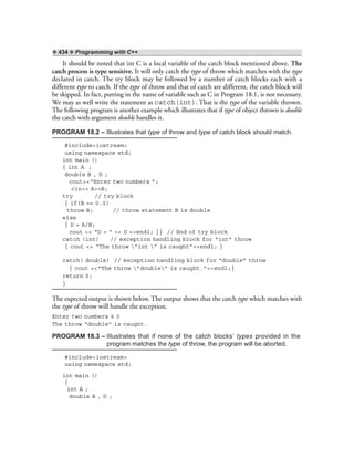❖ 434 ❖ Programming with C++
It should be noted that int C is a local variable of the catch block mentioned above. The
catch process is type sensitive. It will only catch the type of throw which matches with the type
declared in catch. The try block may be followed by a number of catch blocks each with a
different type to catch. If the type of throw and that of catch are different, the catch block will
be skipped. In fact, putting in the name of variable such as C in Program 18.1, is not necessary.
We may as well write the statement as catch(int). That is the type of the variable thrown.
The following program is another example which illustrates that if type of object thrown is double
the catch with argument double handles it.
PROGRAM 18.2 – Illustrates that type of throw and type of catch block should match.
#include<iostream>
using namespace std;
int main ()
{ int A ;
double B , D ;
cout<<“Enter two numbers ”;
cin>> A>>B;
try // try block
{ if(B == 0.0)
throw B; // throw statement B is double
else
{ D = A/B;
cout << “D = ” << D <<endl; }} // End of try block
catch (int) // exception handling block for “int” throw
{ cout << “The throw ”int ” is caught”<<endl; }
catch( double) // exception handling block for “double” throw
{ cout <<“The throw ”double” is caught.”<<endl;}
return 0;
}
The expected output is shown below. The output shows that the catch type which matches with
the type of throw will handle the exception.
Enter two numbers 6 0
The throw “double” is caught.
PROGRAM 18.3 – Illustrates that if none of the catch blocks’ types provided in the
program matches the type of throw, the program will be aborted.
#include<iostream>
using namespace std;
int main ()
{
int A ;
double B , D ;
 