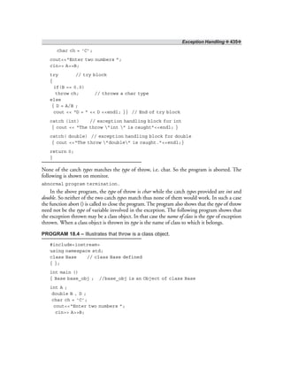 Exception Handling ❖ 435❖
char ch = ‘C’;
cout<<“Enter two numbers ”;
cin>> A>>B;
try // try block
{
if(B == 0.0)
throw ch; // throws a char type
else
{ D = A/B ;
cout << “D = ” << D <<endl; }} // End of try block
catch (int) // exception handling block for int
{ cout << “The throw ”int ” is caught”<<endl; }
catch( double) // exception handling block for double
{ cout <<“The throw ”double” is caught.”<<endl;}
return 0;
}
None of the catch types matches the type of throw, i.e. char. So the program is aborted. The
following is shown on monitor.
abnormal program termination.
In the above program, the type of throw is char while the catch types provided are int and
double. So neither of the two catch types match thus none of them would work. In such a case
the function abort () is called to close the program. The program also shows that the type of throw
need not be the type of variable involved in the exception. The following program shows that
the exception thrown may be a class object. In that case the name of class is the type of exception
thrown. When a class object is thrown its type is the name of class to which it belongs.
PROGRAM 18.4 – Illustrates that throw is a class object.
#include<iostream>
using namespace std;
class Base // class Base defined
{ };
int main ()
{ Base base_obj ; //base_obj is an Object of class Base
int A ;
double B , D ;
char ch = ‘C’;
cout<<“Enter two numbers ”;
cin>> A>>B;
 