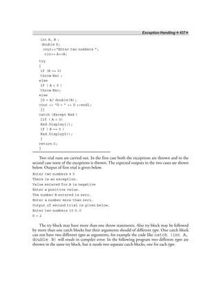 Exception Handling ❖ 437❖
int A, B ;
double D;
cout<<“Enter two numbers ”;
cin>> A>>B;
try
{
if (B == 0)
throw Exc ;
else
if ( A < 0 )
throw Exc;
else
{D = A/ double(B);
cout << “D = ” << D <<endl;
}}
catch (Except Exd )
{if ( A < 0)
Exd.Display1();
if ( B == 0 )
Exd.Display2();
}
return 0;
}
Two trial runs are carried out. In the first case both the exceptions are thrown and in the
second case none of the exceptions is thrown. The expected outputs in the two cases are shown
below. Output of first trial is given below.
Enter two numbers 4 0
There is an exception.
Value entered for A is negative
Enter a positive value.
The number B entered is zero.
Enter a number more than zero.
Output of second trial is given below.
Enter two numbers 10 5.0
D = 2
The try block may have more than one throw statements. Also try block may be followed
by more than one catch blocks but their arguments should of different type. One catch block
can not have two different types as arguments, for example the code like catch (int A,
double B) will result in compiler error. In the following program two different types are
thrown in the same try block, but it needs two separate catch blocks, one for each type.
 