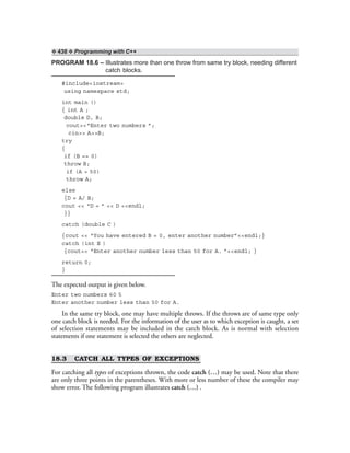 ❖ 438 ❖ Programming with C++
PROGRAM 18.6 – Illustrates more than one throw from same try block, needing different
catch blocks.
#include<iostream>
using namespace std;
int main ()
{ int A ;
double D, B;
cout<<“Enter two numbers ”;
cin>> A>>B;
try
{
if (B == 0)
throw B;
if (A > 50)
throw A;
else
{D = A/ B;
cout << “D = ” << D <<endl;
}}
catch (double C )
{cout << “You have entered B = 0, enter another number”<<endl;}
catch (int E )
{cout<< “Enter another number less than 50 for A. ”<<endl; }
return 0;
}
The expected output is given below.
Enter two numbers 60 5
Enter another number less than 50 for A.
In the same try block, one may have multiple throws. If the throws are of same type only
one catch block is needed. For the information of the user as to which exception is caught, a set
of selection statements may be included in the catch block. As is normal with selection
statements if one statement is selected the others are neglected.
18.3 CATCH ALL TYPES OF EXCEPTIONS
For catching all types of exceptions thrown, the code catch (…) may be used. Note that there
are only three points in the parentheses. With more or less number of these the compiler may
show error. The following program illustrates catch (…) .
 