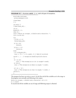 Exception Handling ❖ 439❖
PROGRAM 18.7 – Illustrates catch(…), i.e. catch all types of exceptions.
#include<iostream>
using namespace std;
class Base
{ };
int main ()
{ Base base_obj ;
int A ;
double B , D ;
char ch ;
cout<<“Enter an integer, a double and a character: ”;
cin>> A>>B>>ch;
try
{ if(B == 0.0)
throw base_obj;
if (A > 50)
throw A;
if(ch != ‘Z’)
throw ch;
else
{ D = A/double(B);
cout << “D = ” << D <<endl; }} // End of try block
catch (...) // exception handling block starts
{
if ( A >50)
cout << “The exception on int is caught”<<endl;
if (B==0)
cout <<“The exception on Base is caught.”<<endl;
if( ch != ‘Z’)
cout <<“The exception on char is caught.”<<endl; }
return 0;
}
The program has been run twice to test it. In the first trial all the variables are in the range so
the program runs normally and following is the output.
Enter an integer, a double and a character: 40 6.0 Z
D = 6.66667
In second trial all the variables are out of range and following output is obtained.
 