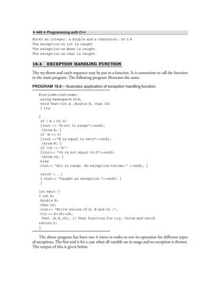 ❖ 440 ❖ Programming with C++
Enter an integer, a double and a character: 56 0 H
The exception on int is caught
The exception on Base is caught.
The exception on char is caught.
18.4 EXCEPTION HANDLING FUNCTION
The try-throw and catch sequence may be put in a function. It is convenient to call the function
in the main program. The following program illustrates the same.
PROGRAM 18.8 – Illustrates application of exception handling function.
#include<iostream>
using namespace std;
void Test(int A ,double B, char ch)
{ try
{
if ( A > 50.0)
{cout << “A not in range”<<endl;
throw A; }
if (B == 0)
{cout <<“B is equal to zero”<<endl;
throw B; }
if (ch != ‘D’)
{cout<< “ch is not equal to D”<<endl;
throw ch; }
else
cout<< “All in range. No exception thrown:” <<endl; }
catch (...)
{ cout<< “Caught an exception ”<<endl; }
}
int main ()
{ int A;
double B;
char ch;
cout<< “Write values of A, B and ch :”;
cin >> A>>B>>ch;
Test (A,B,ch); // Test function for try, throw and catch
return 0;
}
The above program has been run 4 times in order to test its operation for different types
of exceptions. The first trial is for a case when all variable are in range and no exception is thrown.
The output of this is given below.
 