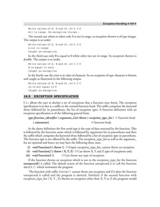 Exception Handling ❖ 441❖
Write values of A, B and ch :40 6.0 D
All in range. No exception thrown :
The second case relates to when only A is not in range, so exception thrown is of type integer.
The output is as under.
Write values of A, B and ch :60 5.0 D
A not in range
Caught an exception
In the third case only B is equal to 0 while other two are in range. So exception thrown is
double. The output is as under.
Write values of A, B and ch :40 0.0 D
B is equal to zero
Caught an exception
In the fourth case the error is in value of character. So an exception of type character is thrown
and caught as illustrated in the following output.
Write values of A, B and ch :40 5.0 C
ch is not equal to D
Caught an exception
18.5 EXCEPTION SPECIFICATION
C++ allows the user to declare a set of exceptions that a function may throw. The exception
specification is in fact is a suffix to the normal function head. The suffix comprises the keyword
throw followed by, in parentheses, the list of exception types. A function definition with an
exception specification is of the following general form.
type function_identifier ( argument_List) throw ( exception_type_list ) // function head
( statements;} // function body
In the above definition the first word type is the type of data returned by the function. This
is followed by the function name which is followed by arguments list in parentheses and then
the suffix which comprises the keyword throw followed by a list of exception types in parentheses.
The function type is not affected by the suffix. The exception_type_list as well as the argument_
list are optional and hence we may have the following three cases.
(i) void Function1() throw () // Empty exception_type_list, cannot throw an exception.
(ii) void Function2 () throw ( X, Y, Z) // Can throw X, Y and Z types of exceptions only.
(iii) void Function3 () // Can throw any type of exception.
If the function throws an exception which is not in the exception_type_list the function
unexpected() is called. The default action of the function unexpected is to call the function
abort() which terminates the program.
The function with suffix throw() cannot throw any exception and if it does the function
unexpected is called and the program is aborted. Similarly if the second function with
exception_type_list ( X, Y , Z) throws an exception other than X, Y or Z the program would
 