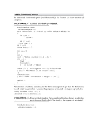 ❖ 442 ❖ Programming with C++
be terminated. In the third option ( void Function3()), the function can throw any type of
exception.
PROGRAM 18.9 – Illustrates exception specification.
#include<iostream>
using namespace std;
void Fexcep (int j ) throw () // cannot throw an exception
{
if ( j== 1)
throw j;
if ( j == 2)
throw char () ;
if ( j==3)
throw double();}
int main ()
{
int n;
cout << “Enter a number from 1 to 3: “;
cin >> n ;
try{
Fexcep(n);
} // End of try block
catch (int ) // exception handling block starts
{ cout << “The throw int is caught”<<endl;
}
catch(double)
{ cout <<“The throw double is caught.”<<endl;}
return 0;
}
On execution a number 2 is entered, and this throws an exception of type char. But the function
is with empty exception list. Therefore, the program is terminated. The output is given below.
Enter a number from 1 to 3: 2
abnormal program termination
PROGRAM 18.10 –Program illustrates that if an exception of the type thrown is not in the
exception specification list of the function, the program is terminated.
#include<iostream>
using namespace std;
 