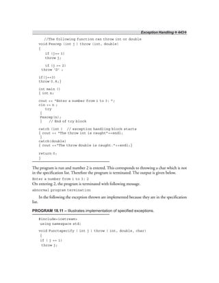 Exception Handling ❖ 443❖
//The following function can throw int or double
void Fexcep (int j ) throw (int, double)
{
if (j== 1)
throw j;
if (j == 2)
throw ‘D’ ;
if(j==3)
throw 0.8;}
int main ()
{ int n;
cout << “Enter a number from 1 to 3: ”;
cin >> n ;
try
{
Fexcep(n);
} // End of try block
catch (int ) // exception handling block starts
{ cout << “The throw int is caught”<<endl;
}
catch(double)
{ cout <<“The throw double is caught.”<<endl;}
return 0;
}
The program is run and number 2 is entered. This corresponds to throwing a char which is not
in the specification list. Therefore the program is terminated. The output is given below.
Enter a number from 1 to 3: 2
On entering 2, the program is terminated with following message.
abnormal program termination
In the following the exception thrown are implemented because they are in the specification
list.
PROGRAM 18.11 – Illustrates implementation of specified exceptions.
#include<iostream>
using namespace std;
void Functspecify ( int j ) throw ( int, double, char)
{
if ( j == 1)
throw j;
 