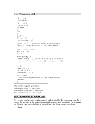 ❖ 444 ❖ Programming with C++
if ( j ==2)
throw 0.6;
if ( j == 3)
throw ‘H’;}
int main ()
{
try
{
int A (4);
if ( A != 3)
Functspecify (1);}
catch (int ) // exception handling block starts
{ cout << “The exception on int is caught”<<endl;
}
try { // try block
double B (6.6) ;
if ( B!=7)
Functspecify ( 2 );}
catch (double ) // exception handling block starts
{ cout << “The exception on double is caught”<<endl;
}
try {
char ch = ‘C’;
if ( ch != ‘H’)
Functspecify ( 3 ) ;}
catch(char)
{ cout <<“The exception on char is caught.”<<endl;}
return 0;
}
The expected output is given below.
The exception on int is caught
The exception on double is caught
The exception on char is caught.
18.6 RETHROW AN EXCEPTION
An exception may be caught by a handler and partly dealt with. The programmer may like to
rethrow the exception so that it can be dealt again by an outer catch mechanism. For such a case
the following code may be included in the catch block, i.e. throw without parentheses.
throw ;
 