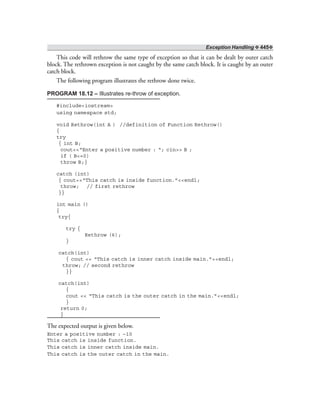 Exception Handling ❖ 445❖
This code will rethrow the same type of exception so that it can be dealt by outer catch
block. The rethrown exception is not caught by the same catch block. It is caught by an outer
catch block.
The following program illustrates the rethrow done twice.
PROGRAM 18.12 – Illustrates re-throw of exception.
#include<iostream>
using namespace std;
void Rethrow(int A ) //definition of Function Rethrow()
{
try
{ int B;
cout<<“Enter a positive number : “; cin>> B ;
if ( B<=0)
throw B;}
catch (int)
{ cout<<“This catch is inside function.”<<endl;
throw; // first rethrow
}}
int main ()
{
try{
try {
Rethrow (6);
}
catch(int)
{ cout << “This catch is inner catch inside main.”<<endl;
throw; // second rethrow
}}
catch(int)
{
cout << “This catch is the outer catch in the main.”<<endl;
}
return 0;
}
The expected output is given below.
Enter a positive number : –10
This catch is inside function.
This catch is inner catch inside main.
This catch is the outer catch in the main.
 