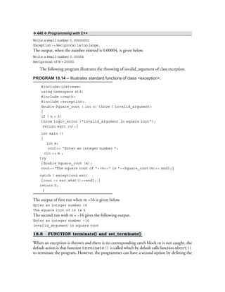 ❖ 448 ❖ Programming with C++
Write a small number 0.00000001
Exception -> Reciprocal is too large.
The output, when the number entered is 0.00004, is given below.
Write a small number 0.00004
Reciprocal of B = 25000
The following program illustrates the throwing of invalid_argument of class exception.
PROGRAM 18.14 – Illustrates standard functions of class <exception>.
#include<iostream>
using namespace std;
#include <cmath>
#include <exception>
double Square_root ( int n) throw ( invalid_argument)
{
if ( n < 0)
throw logic_error (“invalid_argument in square root”);
return sqrt (n);}
int main ()
{
int m;
cout<< “Enter an integer number ”;
cin >> m ;
try
{double Square_root (m);
cout<<“The square root of ”<<m<<“ is ”<<Square_root(m)<< endl;}
catch ( exception& exc)
{cout << exc.what()<<endl; }
return 0;
}
The output of first run when m =16 is given below.
Enter an integer number 16
The square root of 16 is 4
The second run with m = –16 gives the following output.
Enter an integer number –16
invalid_argument in square root
18.8 FUNCTION terminate() and set_terminate()
When an exception is thrown and there is no corresponding catch block or is not caught, the
default action is that function terminate() is called which by default calls function abort()
to terminate the program. However, the programmer can have a second option by defining the
 