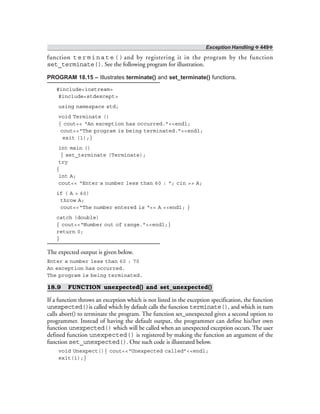Exception Handling ❖ 449❖
function terminate()and by registering it in the program by the function
set_terminate(). See the following program for illustration.
PROGRAM 18.15 – Illustrates terminate() and set_terminate() functions.
#include<iostream>
#include<stdexcept>
using namespace std;
void Terminate ()
{ cout<< “An exception has occurred.”<<endl;
cout<<“The program is being terminated.”<<endl;
exit (1);}
int main ()
{ set_terminate (Terminate);
try
{
int A;
cout<< “Enter a number less than 60 : “; cin >> A;
if ( A > 60)
throw A;
cout<<“The number entered is “<< A <<endl; }
catch (double)
{ cout<<“Number out of range.”<<endl;}
return 0;
}
The expected output is given below.
Enter a number less than 60 : 70
An exception has occurred.
The program is being terminated.
18.9 FUNCTION unexpected() and set_unexpected()
If a function throws an exception which is not listed in the exception specification, the function
unexpected()is called which by default calls the function terminate(), and which in turn
calls abort() to terminate the program. The function set_unexpected gives a second option to
programmer. Instead of having the default output, the programmer can define his/her own
function unexpected() which will be called when an unexpected exception occurs. The user
defined function unexpected() is registered by making the function an argument of the
function set_unexpected(). One such code is illustrated below.
void Unexpect(){ cout<<“Unexpected called”<<endl;
exit(1);}
 