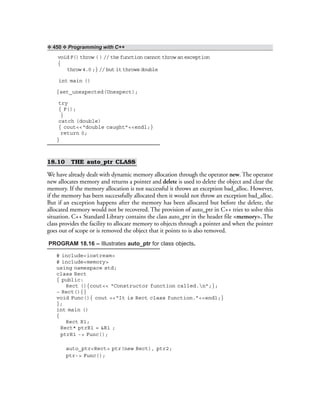 ❖ 450 ❖ Programming with C++
void F() throw ( ) // the function cannot throw an exception
{
throw 4.0 ;} // but it throws double
int main ()
{set_unexpected(Unexpect);
try
{ F();
}
catch (double)
{ cout<<“double caught”<<endl;}
return 0;
}
18.10 THE auto_ptr CLASS
We have already dealt with dynamic memory allocation through the operator new. The operator
new allocates memory and returns a pointer and delete is used to delete the object and clear the
memory. If the memory allocation is not successful it throws an exception bad_alloc. However,
if the memory has been successfully allocated then it would not throw an exception bad_alloc.
But if an exception happens after the memory has been allocated but before the delete, the
allocated memory would not be recovered. The provision of auto_ptr in C++ tries to solve this
situation. C++ Standard Library contains the class auto_ptr in the header file <memory>. The
class provides the facility to allocate memory to objects through a pointer and when the pointer
goes out of scope or is removed the object that it points to is also removed.
PROGRAM 18.16 – Illustrates auto_ptr for class objects.
# include<iostream>
# include<memory>
using namespace std;
class Rect
{ public:
Rect (){cout<< “Constructor function called.n”;};
~ Rect(){}
void Func(){ cout <<“It is Rect class function.”<<endl;}
};
int main ()
{
Rect R1;
Rect* ptrR1 = &R1 ;
ptrR1 -> Func();
auto_ptr<Rect> ptr(new Rect), ptr2;
ptr-> Func();
 