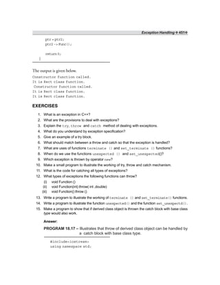 Exception Handling ❖ 451❖
ptr = ptr2;
ptr2 -> Func();
return0;
}
The output is given below.
Constructor function called.
It is Rect class function.
Constructor function called.
It is Rect class function.
It is Rect class function.
EXERCISES
1. What is an exception in C++?
2. What are the provisions to deal with exceptions?
3. Explain the try, throw and catch method of dealing with exceptions.
4. What do you understand by exception specification?
5. Give an example of a try block.
6. What should match between a throw and catch so that the exception is handled?
7. What are uses of functions terminate () and set_terminate () functions?
8. When do we use the functions unexpected () and set_unexpected()?
9. Which exception is thrown by operator new?
10. Make a small program to illustrate the working of try, throw and catch mechanism.
11. What is the code for catching all types of exceptions?
12. What types of exceptions the following functions can throw?
(i) void Function ()
(ii) void Function(int) throw( int ,double)
(iii) void Function() throw ()
13. Write a program to illustrate the working of terminate () and set_terminate() functions.
14. Write a program to illustrate the function unexpected() and the function set_unexpectd().
15. Make a program to show that if derived class object is thrown the catch block with base class
type would also work.
Answer:
PROGRAM 18.17 – Illustrates that throw of derived class object can be handled by
a catch block with base class type.
#include<iostream>
using namespace std;
 