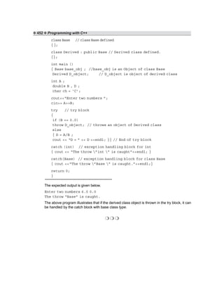 ❖ 452 ❖ Programming with C++
class Base // class Base defined
{};
class Derived : public Base // Derived class defined.
{};
int main ()
{ Base base_obj ; //base_obj is an Object of class Base
Derived D_object; // D_object is object of derived class
int A ;
double B , D ;
char ch = ‘C’;
cout<<“Enter two numbers ”;
cin>> A>>B;
try // try block
{
if (B == 0.0)
throw D_object; // throws an object of Derived class
else
{ D = A/B ;
cout << “D = ” << D <<endl; }} // End of try block
catch (int) // exception handling block for int
{ cout << “The throw ”int ” is caught”<<endl; }
catch(Base) // exception handling block for class Base
{ cout <<“The throw ”Base ” is caught.”<<endl;}
return 0;
}
The expected output is given below.
Enter two numbers 6.0 0.0
The throw “Base” is caught.
The above program illustrates that if the derived class object is thrown in the try block, it can
be handled by the catch block with base class type.
❍ ❍ ❍
 