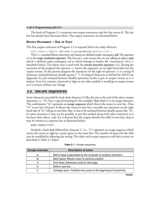 ❖ 30 ❖ Programming with C++
The body of Program 2.1 comprises two output statements and the line return 0;. The last
line has already been discussed above. The output statements are discussed below.
OUTPUT STATEMENT – USE OF COUT
The first output statement of Program 2.1 is repeated below for ready reference.
std::cout<<“ Hello, Welcome to programming with C++!n” ;
The C++ standard library functions and classes are defined under namespace std. The operator
(::) is the scope resolution operator. The line std :: cout means that we are calling an object cout
which is defined under namespace std or which belongs to header file <iostream.h> of C++
Standard Library. The object cout is used with the stream insertion operator (<<). During the
execution of the program the operator << inserts the argument on its right hand side into the
output stream. In the present program the statement on the right of operator << is a string of
characters enclosed between double quotes (“ ”). A string of characters as defined by ASCII (see
Appendix A) and enclosed between double quotation marks is put to output stream as it is
written. Even if it contains a keyword or digit or any other symbol, it would go to output stream
as it is written without any change.
2.3 ESCAPE SEQUENCES
Some characters preceded by back slash character () like the one at the end of the above output
statement, i.e. “n”, have a special meaning for the compiler. Back slash () is an escape character.
The combination “n” represents an escape sequence which directs the cursor to new line. Thus
“n” is new line character. It directs the cursor to next line, naturally any statement on the right
hand side of “n” will go to next line. But, n has to be enclosed between double quotes like “n”.
In some situations it may not be possible to put this symbol along with other statement as it
has been done above, and, if it is desired that the output should now shift to next line, then it
may be written in a separate line as illustrated below.
std::cout<<“n”;
Similarly, a back slash followed by character ‘t’, i.e. , “t” represents an escape sequence which
moves the cursor to right by certain spaces in the same line. The number of spaces for the shift
may be modified by adjusting the setting. The other such escape sequences and their actions are
described in Table 2.1 below.
Table 2.1 – Escape sequences
Escape character Description of action
a Bell or beep is generated by the computer on program execution.
b Back space. Moves cursor to previous position.
f Form feed. Advances cursor to next page.
n Shift to new line.
r Carriage return. Positions the cursor to the beginning of current line.
Contd...
 