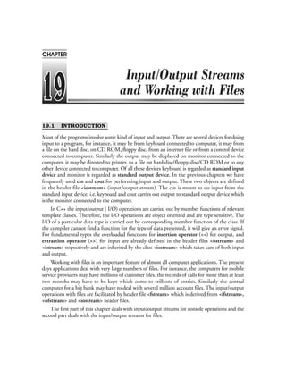 19.1 INTRODUCTION
Most of the programs involve some kind of input and output. There are several devices for doing
input to a program, for instance, it may be from keyboard connected to computer, it may from
a file on the hard disc, on CD ROM, floppy disc, from an internet file or from a control device
connected to computer. Similarly the output may be displayed on monitor connected to the
computer, it may be directed to printer, to a file on hard disc/floppy disc/CD ROM or to any
other device connected to computer. Of all these devices keyboard is regarded as standard input
device and monitor is regarded as standard output device. In the previous chapters we have
frequently used cin and cout for performing input and output. These two objects are defined
in the header file <iostream> (input/output stream). The cin is meant to do input from the
standard input device, i.e. keyboard and cout carries out output to standard output device which
is the monitor connected to the computer.
In C++ the input/output ( I/O) operations are carried out by member functions of relevant
template classes. Therefore, the I/O operations are object oriented and are type sensitive. The
I/O of a particular data type is carried out by corresponding member function of the class. If
the compiler cannot find a function for the type of data presented, it will give an error signal.
For fundamental types the overloaded functions for insertion operator (<<) for output, and
extraction operator (>>) for input are already defined in the header files <ostream> and
<istream> respectively and are inherited by the class <iostream> which takes care of both input
and output.
Working with files is an important feature of almost all computer applications. The present
days applications deal with very large numbers of files. For instance, the computers for mobile
service providers may have millions of customer files, the records of calls for more than at least
two months may have to be kept which come to trillions of entries. Similarly the central
computer for a big bank may have to deal with several million account files. The input/output
operations with files are facilitated by header file <fstream> which is derived from <ifstream>,
<ofstream> and <iostream> header files.
The first part of this chapter deals with input/output streams for console operations and the
second part deals with the input/output streams for files.
CHAPTER
 
