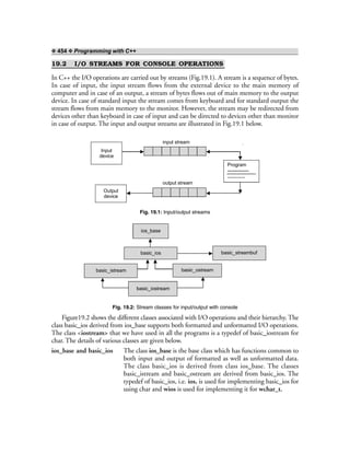 ❖ 454 ❖ Programming with C++
19.2 I/O STREAMS FOR CONSOLE OPERATIONS
In C++ the I/O operations are carried out by streams (Fig.19.1). A stream is a sequence of bytes.
In case of input, the input stream flows from the external device to the main memory of
computer and in case of an output, a stream of bytes flows out of main memory to the output
device. In case of standard input the stream comes from keyboard and for standard output the
stream flows from main memory to the monitor. However, the stream may be redirected from
devices other than keyboard in case of input and can be directed to devices other than monitor
in case of output. The input and output streams are illustrated in Fig.19.1 below.
Program
-------------
Input
device
input stream >> extraction operator
output stream
Output
device
Fig. 19.1: Input/output streams
basic_ios
basic_istream basic_ostream
basic_streambuf
basic_iostream
ios_base
Fig. 19.2: Stream classes for input/output with console
Figure19.2 shows the different classes associated with I/O operations and their hierarchy. The
class basic_ios derived from ios_base supports both formatted and unformatted I/O operations.
The class <iostream> that we have used in all the programs is a typedef of basic_iostream for
char. The details of various classes are given below.
ios_base and basic_ios The class ios_base is the base class which has functions common to
both input and output of formatted as well as unformatted data.
The class basic_ios is derived from class ios_base. The classes
basic_istream and basic_ostream are derived from basic_ios. The
typedef of basic_ios, i.e. ios, is used for implementing basic_ios for
using char and wios is used for implementing it for wchar_t.
 