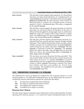 Input/Output Streams and Working with Files ❖ 455❖
basic_istream The class basic_istream supports input operations. It is derived from
class basic_ios using virtual inheritance. It is implemented by its
typedef istream for using char. It also defines three functions get(),
getline()and read()besides the other functions. Some of these are
discussed below. It contains the overloaded stream extraction
operator (>>) for C++ fundamental types. The wchart_t is supported
by the typedef wistream.
basic_ostream The class basic_ostream supports all output operations. It is derived
from basic_ios and hence inherits the functions of this class. It
defines the function put() for writing single character and function
write() for output of a number of bytes from memory to output
device. For implementing it for char its typedef ostream is used. For
wchar_t the corresponding typedef is wostream.
basic_iostream The class basic_iostream supports all input/output operations. It is
inherited from basic_istream and basic_ostream through multiple
inheritance. Thus it inherits the functions of basic_ios, basic_istream
and basic_ostream. For its implementation, its typedef iostream is
used for using char. For wchar_t the name is wiostream. The class
iostream is contained in header file <iostream>. The iostream
defines four objects cin, cout , cerr and clog which are discussed
below. For wchar_t the corresponding objects of wiostream are
wcin, wcout, wcerr and wclog.
basic_streambuf The class basic_ios contains the pointer for basic_streambuf . This
class provides buffer interface between data and the memory and
other physical devices. Its typedef streambuf is used for
implementing it for char. It supports low level methods of handling
streams in which negligible formatting is required. The classes
basic_filebuf and basic_strstreambuf are derived from
basic_streambuf . The typedefs for char and wchar_t are streambuf
and wstreambuf respectively.
19.3 PREDEFINED STANDARD I/O STREAMS
The following four stream are defined for standard I/O. The extraction operator (>>) and
insertion operator (<<) are defined for fundamental types. For user defined types the user has to
overload the extraction and insertion operators for a particular class objects.
cin for input from standard input device-keyboard.
cout for output to standard output device-monitor
cerr for standard error output on monitor
clog for buffered error output on monitor.
STANDARD INPUT STREAM
The class istream supports methods for input of formatted as well as unformatted data. Its object
cin along with extraction operator ( >>) is used for the input of fundamental types. For user
 