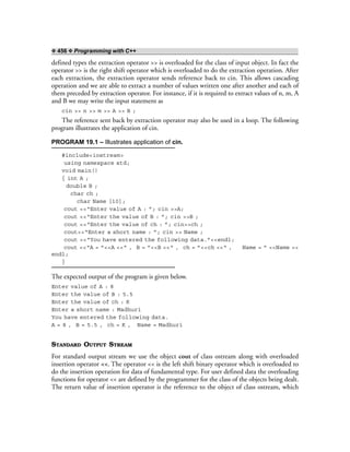 ❖ 456 ❖ Programming with C++
defined types the extraction operator >> is overloaded for the class of input object. In fact the
operator >> is the right shift operator which is overloaded to do the extraction operation. After
each extraction, the extraction operator sends reference back to cin. This allows cascading
operation and we are able to extract a number of values written one after another and each of
them preceded by extraction operator. For instance, if it is required to extract values of n, m, A
and B we may write the input statement as
cin >> n >> m >> A >> B ;
The reference sent back by extraction operator may also be used in a loop. The following
program illustrates the application of cin.
PROGRAM 19.1 – Illustrates application of cin.
#include<iostream>
using namespace std;
void main()
{ int A ;
double B ;
char ch ;
char Name [10];
cout <<“Enter value of A : ”; cin >>A;
cout <<“Enter the value of B : ”; cin >>B ;
cout <<“Enter the value of ch : ”; cin>>ch ;
cout<<“Enter a short name : ”; cin >> Name ;
cout <<“You have entered the following data.”<<endl;
cout <<“A = ”<<A <<“ , B = ”<<B <<“ , ch = ”<<ch <<“ , Name = ” <<Name <<
endl;
}
The expected output of the program is given below.
Enter value of A : 8
Enter the value of B : 5.5
Enter the value of ch : K
Enter a short name : Madhuri
You have entered the following data.
A = 8 , B = 5.5 , ch = K , Name = Madhuri
STANDARD OUTPUT STREAM
For standard output stream we use the object cout of class ostream along with overloaded
insertion operator <<. The operator << is the left shift binary operator which is overloaded to
do the insertion operation for data of fundamental type. For user defined data the overloading
functions for operator << are defined by the programmer for the class of the objects being dealt.
The return value of insertion operator is the reference to the object of class ostream, which
 