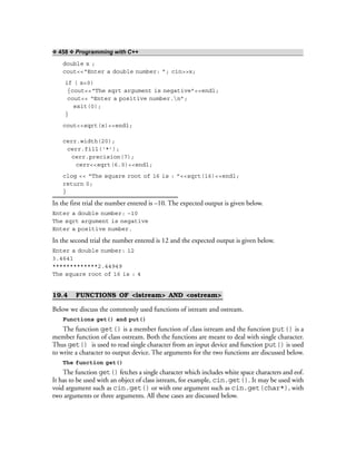 ❖ 458 ❖ Programming with C++
double x ;
cout<<“Enter a double number: ”; cin>>x;
if ( x<0)
{cout<<“The sqrt argument is negative”<<endl;
cout<< “Enter a positive number.n”;
exit(0);
}
cout<<sqrt(x)<<endl;
cerr.width(20);
cerr.fill(‘*’);
cerr.precision(7);
cerr<<sqrt(6.0)<<endl;
clog << “The square root of 16 is : ”<<sqrt(16)<<endl;
return 0;
}
In the first trial the number entered is –10. The expected output is given below.
Enter a double number: –10
The sqrt argument is negative
Enter a positive number.
In the second trial the number entered is 12 and the expected output is given below.
Enter a double number: 12
3.4641
*************2.44949
The square root of 16 is : 4
19.4 FUNCTIONS OF <istream> AND <ostream>
Below we discuss the commonly used functions of istream and ostream.
Functions get() and put()
The function get() is a member function of class istream and the function put() is a
member function of class ostream. Both the functions are meant to deal with single character.
Thus get() is used to read single character from an input device and function put() is used
to write a character to output device. The arguments for the two functions are discussed below.
The function get()
The function get() fetches a single character which includes white space characters and eof.
It has to be used with an object of class istream, for example, cin.get(). It may be used with
void argument such as cin.get() or with one argument such as cin.get(char*), with
two arguments or three arguments. All these cases are discussed below.
 