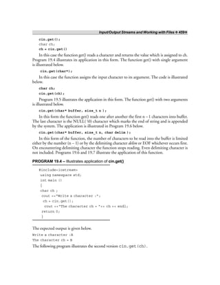 Input/Output Streams and Working with Files ❖ 459❖
cin.get();
char ch;
ch = cin.get()
In this case the function get() reads a character and returns the value which is assigned to ch.
Program 19.4 illustrates its application in this form. The function get() with single argument
is illustrated below.
cin.get(char*);
In this case the function assigns the input character to its argument. The code is illustrated
below.
char ch;
cin.get(ch);
Program 19.5 illustrates the application in this form. The function get() with two arguments
is illustrated below.
cin.get(char* buffer, size_t n );
In this form the function get() reads one after another the first n –1 characters into buffer.
The last character is the NULL( 0) character which marks the end of string and is appended
by the system. The application is illustrated in Program 19.6 below.
cin.get(char* buffer, size_t n, char delim );
In this form of the function, the number of characters to be read into the buffer is limited
either by the number (n – 1) or by the delimiting character delim or EOF whichever occurs first.
On encountering delimiting character the function stops reading. Even delimiting character is
not included. Programs 19.6 and 19.7 illustrate the application of this function.
PROGRAM 19.4 – Illustrates application of cin.get()
#include<iostream>
using namespace std;
int main ()
{
char ch ;
cout <<“Write a character :”;
ch = cin.get();
cout <<“The character ch = ”<< ch << endl;
return 0;
}
The expected output is given below.
Write a character :B
The character ch = B
The following program illustrates the second version cin.get(ch).
 