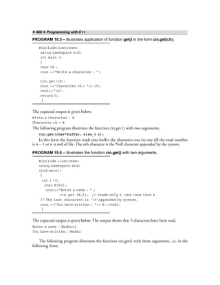 ❖ 460 ❖ Programming with C++
PROGRAM 19.5 – Illustrates application of function get() in the form cin.get(ch).
#include<iostream>
using namespace std;
int main ()
{
char ch ;
cout <<“Write a character : ”;
cin.get(ch);
cout <<“Character ch = ”<< ch;
cout<<“n”;
return 0;
}
The expected output is given below.
Write a character : B
Character ch = B
The following program illustrates the function cin.get () with two arguments.
cin.get(char*buffer, size_t n);
In this form the function reads into buffer the characters one by one till the total number
is n – 1 or it is end of file. The nth character is the Null character appended by the system.
PROGRAM 19.6 – Illustrates the function cin.get() with two arguments.
#include <iostream>
using namespace std;
void main()
{
int i =0;
char B[20];
cout<<“Enter a name : ” ;
cin.get (B,6); // reads only 5 -one less than 6
// The last character is ‘0’appended by system.
cout <<“You have written ; ”<< B <<endl;
}
The expected output is given below. The output shows that 5 characters have been read.
Enter a name : Madhuri
You have written ; Madhu
The following program illustrates the function cin.get() with three arguments, i.e. in the
following form.
 