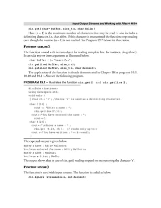 Input/Output Streams and Working with Files ❖ 461❖
cin.get( char* buffer, size_t n, char delim )
Here (n – 1) is the maximum number of characters that may be read. It also includes a
delimiting character, i.e. char delim. If this character is encountered the function stops reading
even though the number (n – 1) is not reached. See Program 19.7 below for illustration.
FUNCTION GETLINE()
The function is used with istream object for reading complete line, for instance, cin.getline().
It can take two or three arguments as illustrated below.
char Buffer [ ]= “Learn C++”;
cin.getline( Buffer, size_t n);
cin.getline( Buffer, size_t n, char delimit);
The application of the function is already demonstrated in Chapter 10 in programs 10.9,
10.10 and 10.11. Also see the following program.
PROGRAM 19.7 – Illustrates the function cin.get() and cin.getline().
#include <iostream>
using namespace std;
void main()
{ char ch = ‘r’; //below ‘r’ is used as a delimiting character.
char C[30] ;
cout << “Enter a name : ”;
cin.getline(C,30);
cout<<“You have entered the name : ”;
cout<<C;
char B[20];
cout<<“nEnter a name : ” ;
cin.get (B,20, ch ); // reads only up to r
cout <<“You have written ; ”<< B <<endl;
}
The expected output is given below.
Enter a name : Adity Malhotra
You have entered the name : Adity Malhotra
Enter a name : Madhuri
You have written ; Madhu
The output shows that in case of cin. get() reading stopped on encountering the character ‘r’.
FUNCTION IGNORE()
The function is used with input streams. The function is coded as below.
cin.ignore (streamsize n, int delimit)
 