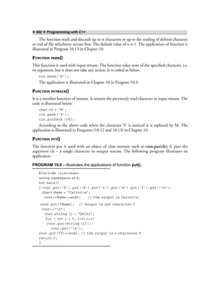 ❖ 462 ❖ Programming with C++
The function reads and discards up to n characters or up to the reading of delimit character
or end of file whichever occurs first. The default value of n is 1. The application of function is
illustrated in Program 10.13 in Chapter 10.
FUNCTION PEEK()
This function is used with input stream. The function takes note of the specified character, i.e.
its argument, but it does not take any action. It is coded as below.
cin.peek(‘D’);
The application is illustrated in Chapter 10 in Program 10.3.
FUNCTION PUTBACK()
It is a member function of istream. It returns the previously read character to input stream. The
code is illustrated below.
char ch = ‘M’;
cin.peek(‘S’);
cin.putback (ch);
According to the above code when the character ‘S’ is noticed it is replaced by M. The
application is illustrated in Programs (10.12 and 10.13) in Chapter 10.
FUNCTION PUT()
The function put is used with an object of class ostream such as cout.put(ch); It puts the
argument ch – a single character to output stream. The following program illustrates its
application.
PROGRAM 19.8 – Illustrates the applications of function put().
#include <iostream>
using namespace std;
int main()
{ cout.put(‘D’).put(‘E’).put(‘L’).put(‘H’).put(‘I’).put(‘n’);
char* Name = “Calcutta”;
cout<<Name<<endl; // the output is Calcutta
cout.put(*Name); // Output is one character C
cout<<“n”;
char string [] = “Delhi”;
for ( int i = 0; i<5;i++)
cout.put(string [i]);
cout.put(‘n’);
cout.put(70)<<endl; // the output is a character F
return 0;
}
 