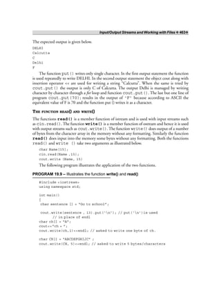 Input/Output Streams and Working with Files ❖ 463❖
The expected output is given below.
DELHI
Calcutta
C
Delhi
F
The function put() writes only single character. In the first output statement the function
is used repeatedly to write DELHI. In the second output statement the object cout along with
insertion operator << are used for writing a string “Calcutta”. When the same is tried by
cout.put() the output is only C of Calcutta. The output Delhi is managed by writing
character by character through a for loop and function cout.put(). The last but one line of
program cout.put(70); results in the output of ‘F’ because according to ASCII the
equivalent value of F is 70 and the function put () writes it as a character.
THE FUNCTION READ() AND WRITE()
The functions read() is a member function of istream and is used with input streams such
as cin.read(). The function write() is a member function of ostream and hence it is used
with output streams such as cout.write(). The function write() does output of a number
of bytes from the character array in the memory without any formatting. Similarly the function
read() does input into the memory some bytes without any formatting. Both the functions
read() and write () take two arguments as illustrated below.
char Name[15];
cin.read(Name ,15);
cout.write (Name, 15)
The following program illustrates the application of the two functions.
PROGRAM 19.9 – Illustrates the function write() and read()
#include <iostream>
using namespace std;
int main()
{
char sentence [] = “Go to school”;
cout.write(sentence , 13).put(‘n’); // put(‘n’)is used
// in place of endl
char ch[] = “A”;
cout<<“ch = ”;
cout.write(ch,1)<<endl; // asked to write one byte of ch.
char CH[] = “ABCDEFGHIJC” ;
cout.write(CH, 5)<<endl; // asked to write 5 bytes/characters
 