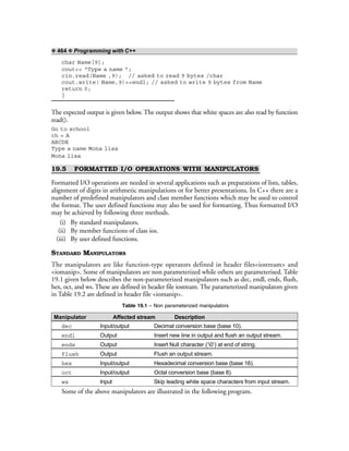 ❖ 464 ❖ Programming with C++
char Name[9];
cout<< “Type a name ”;
cin.read(Name ,9); // asked to read 9 bytes /char
cout.write( Name,9)<<endl; // asked to write 9 bytes from Name
return 0;
}
The expected output is given below. The output shows that white spaces are also read by function
read().
Go to school
ch = A
ABCDE
Type a name Mona lisa
Mona lisa
19.5 FORMATTED I/O OPERATIONS WITH MANIPULATORS
Formatted I/O operations are needed in several applications such as preparations of lists, tables,
alignment of digits in arithmetic manipulations or for better presentations. In C++ there are a
number of predefined manipulators and class member functions which may be used to control
the format. The user defined functions may also be used for formatting. Thus formatted I/O
may be achieved by following three methods.
(i) By standard manipulators.
(ii) By member functions of class ios.
(iii) By user defined functions.
STANDARD MANIPULATORS
The manipulators are like function-type operators defined in header files<iostream> and
<iomanip>. Some of manipulators are non parameterized while others are parameterised. Table
19.1 given below describes the non-parameterized manipulators such as dec, endl, ends, flush,
hex, oct, and ws. These are defined in header file iostream. The parameterized manipulators given
in Table 19.2 are defined in header file <iomanip>.
Table 19.1 – Non parameterized manipulators
Manipulator Affected stream Description
dec Input/output Decimal conversion base (base 10).
endl Output Insert new line in output and flush an output stream.
ends Output Insert Null character (‘0’) at end of string.
flush Output Flush an output stream.
hex Input/output Hexadecimal conversion base (base 16).
oct Input/output Octal conversion base (base 8).
ws Input Skip leading white space characters from input stream.
Some of the above manipulators are illustrated in the following program.
 