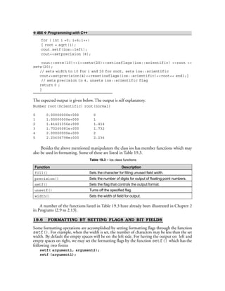 ❖ 466 ❖ Programming with C++
for ( int i =0; i<6;i++)
{ root = sqrt(i);
cout.setf(ios::left);
cout<<setprecision (8);
cout<<setw(10)<<i<<setw(20)<<setiosflags(ios::scientific) <<root <<
setw(20);
// sets width to 10 for i and 20 for root, sets ios::scientific
cout<<setprecision(4)<<resetiosflags(ios::scientific)<<root<< endl;}
// sets precision to 4, unsets ios::scientific flag
return 0 ;
}
The expected output is given below. The output is self explanatory.
Number root(Scientific) root(normal)
0 0.00000000e+000 0
1 1.00000000e+000 1
2 1.41421356e+000 1.414
3 1.73205081e+000 1.732
4 2.00000000e+000 2
5 2.23606798e+000 2.236
Besides the above mentioned manipulators the class ios has member functions which may
also be used in formatting. Some of these are listed in Table 19.3.
Table 19.3 – ios class functions
Function Description
fill() Sets the character for filling unused field width.
precision() Sets the number of digits for output of floating point numbers.
setf() Sets the flag that controls the output format.
unsetf() Turns off the specified flag.
width() Sets the width of field for output.
A number of the functions listed in Table 19.3 have already been illustrated in Chapter 2
in Programs (2.9 to 2.13).
19.6 FORMATTING BY SETTING FLAGS AND BIT FIELDS
Some formatting operations are accomplished by setting formatting flags through the function
setf(). For example, when the width is set, the number of characters may be less than the set
width. By default the empty spaces will be on the left side. For having the output on left and
empty spaces on right, we may set the formatting flags by the function setf() which has the
following two forms
setf( argument1, argument2);
setf (argument1);
 