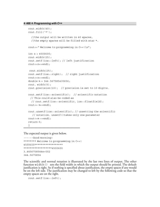 ❖ 468 ❖ Programming with C++
cout.width(40);
cout.fill(‘*’);
//the output will be written in 40 spaces,
//the empty spaces will be filled with star *.
cout<<“ Welcome to programming in C++!n”;
int n = 4500600;
cout.width(25);
cout.setf(ios::left); // left justification
cout<<n<<endl;
cout.width(25);
cout.setf(ios::right); // right justification
cout<<n<<endl;
double m = 344.567585435656;
cout. width(5);
cout.precision(10); // precision is set to 10 digits.
cout.setf(ios::scientific); // scientific notation
// This could also be coded as
// cout.setf(ios::scientific, ios::floatfield);
cout<< m<<endl;
cout.unsetf(ios::scientific); // unsetting the scientific
// notation. unsetf()takes only one parameter
cout<<m <<endl;
return 0;
}
The expected output is given below.
------Good morning!
******** Welcome to programming in C++!
4500600******************
******************4500600
3.4456758544e+002
344.5675854
The scientific and normal notation is illustrated by the last two lines of output. The other
function width() sets the field width in which the output should be printed. The default
justification is right. So if nothing is specified about justification, the empty spaces if any would
be on the left side. The justification may be changed to left by the following code so that the
empty spaces are on the right.
cout.setf(ios::left);
 
