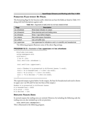 Input/Output Streams and Working with Files ❖ 469❖
FORMATTING FLAGS WITHOUT BIT FIELDS.
The formatting flags for the function setf(), which do not have bit fields are listed in Table 19.5
along with brief descriptions against each.
Table 19.5 – Arguments of setf() which do not have related bit field
Flags Description
ios::showbase Show base indicator on output.
ios::showpoint Show decimal point and trailing zeros.
ios::showpos Show + sign before integers.
ios::skipws Skip white space characters.
ios::unitbuf Use unit buffer size.
ios::uppercase Use uppercase for indicators e and x in scientific and hexadecimal.
The following program illustrates some of the above flag settings.
PROGRAM 19.13 – Illustration of ios::uppercase and ios::showbase
#include<iostream>
using namespace std;
void main()
{ int A = 206;
cout.setf(ios::showbase );
cout.setf(ios::uppercase);
cout<<“Number A is presented in different bases.”<<endl;
cout<< “A in hexadecimal = ”<<hex <<A<<endl;
cout<< “A in octal = ” <<oct<< A<<endl;
cout << “A in decimal = ”<<dec<<A<<endl;
}
The expected output is given below. In the output, the base for hexadecimal and octal is shown
in upper case ( see 0X and 0 in last two lines of the output.)
Number A is presented in different bases.
A in hexadecimal = 0XCE
A in octal = 0316
A in decimal = 206
DISPLAYING TRAILING ZEROS
In normal outputs the trailing zeros are omitted. However, by including the following code the
trailing zeros are also included up to the set precision.
cout.setf(ios::showpoint);
This is illustrated in the following program.
 