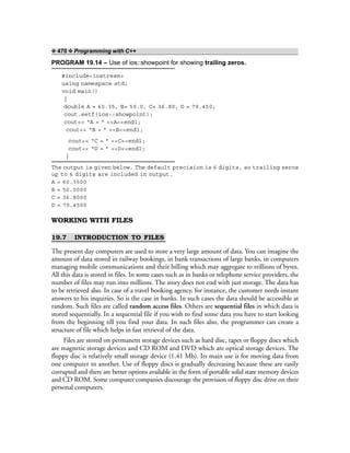 ❖ 470 ❖ Programming with C++
PROGRAM 19.14 – Use of ios::showpoint for showing trailing zeros.
#include<iostream>
using namespace std;
void main()
{
double A = 60.35, B= 50.0, C= 36.80, D = 79.450;
cout.setf(ios::showpoint);
cout<< “A = ” <<A<<endl;
cout<< “B = ” <<B<<endl;
cout<< “C = ” <<C<<endl;
cout<< “D = ” <<D<<endl;
}
The output is given below. The default precision is 6 digits, so trailing zeros
up to 6 digits are included in output.
A = 60.3500
B = 50.0000
C = 36.8000
D = 79.4500
WORKING WITH FILES
19.7 INTRODUCTION TO FILES
The present day computers are used to store a very large amount of data. You can imagine the
amount of data stored in railway bookings, in bank transactions of large banks, in computers
managing mobile communications and their billing which may aggregate to trillions of bytes.
All this data is stored in files. In some cases such as in banks or telephone service providers, the
number of files may run into millions. The story does not end with just storage. The data has
to be retrieved also. In case of a travel booking agency, for instance, the customer needs instant
answers to his inquiries. So is the case in banks. In such cases the data should be accessible at
random. Such files are called random access files. Others are sequential files in which data is
stored sequentially. In a sequential file if you wish to find some data you have to start looking
from the beginning till you find your data. In such files also, the programmer can create a
structure of file which helps in fast retrieval of the data.
Files are stored on permanent storage devices such as hard disc, tapes or floppy discs which
are magnetic storage devices and CD ROM and DVD which are optical storage devices. The
floppy disc is relatively small storage device (1.41 Mb). Its main use is for moving data from
one computer to another. Use of floppy discs is gradually decreasing because these are easily
corrupted and there are better options available in the form of portable solid state memory devices
and CD ROM. Some computer companies discourage the provision of floppy disc drive on their
personal computers.
 